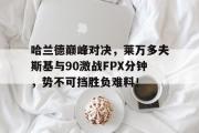 海星直播-关于哈兰德巅峰对决，莱万多夫斯基与90激战FPX分钟，势不可挡胜负难料！的信息